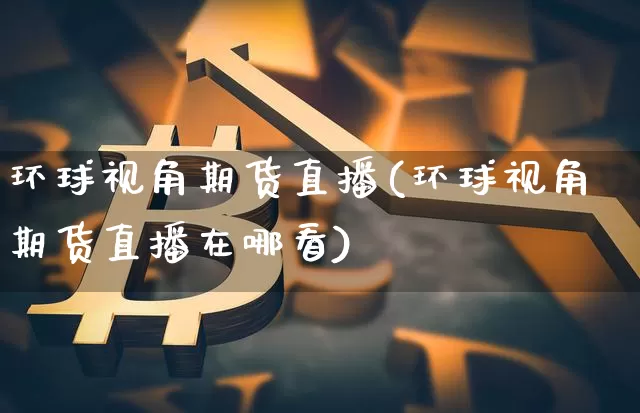 环球视角期货直播(环球视角期货直播在哪看)_https://www.jianghaiboli.com_外盘期货_第1张