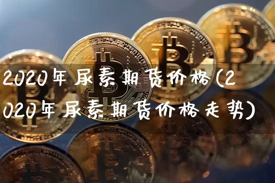2020年尿素期货价格(2020年尿素期货价格走势)_https://www.jianghaiboli.com_原油期货_第1张