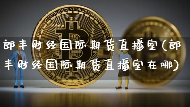 郎丰财经国际期货直播室(郎丰财经国际期货直播室在哪)_https://www.jianghaiboli.com_期货_第1张