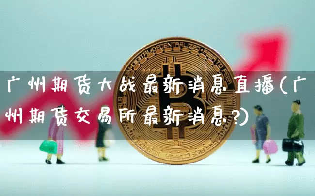广州期货大战最新消息直播(广州期货交易所最新消息?)_https://www.jianghaiboli.com_期货_第1张