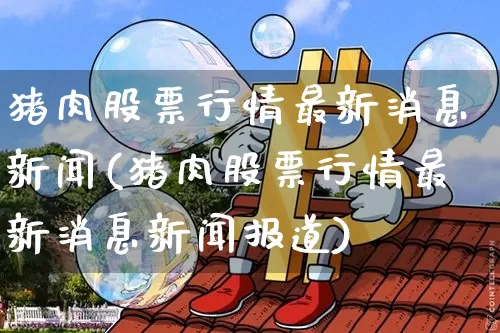 猪肉股票行情最新消息新闻(猪肉股票行情最新消息新闻报道)_https://www.jianghaiboli.com_期货_第1张