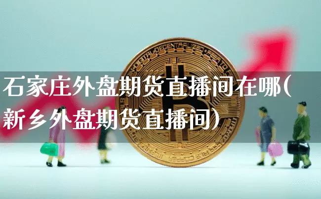 石家庄外盘期货直播间在哪(新乡外盘期货直播间)_https://www.jianghaiboli.com_外盘期货_第1张