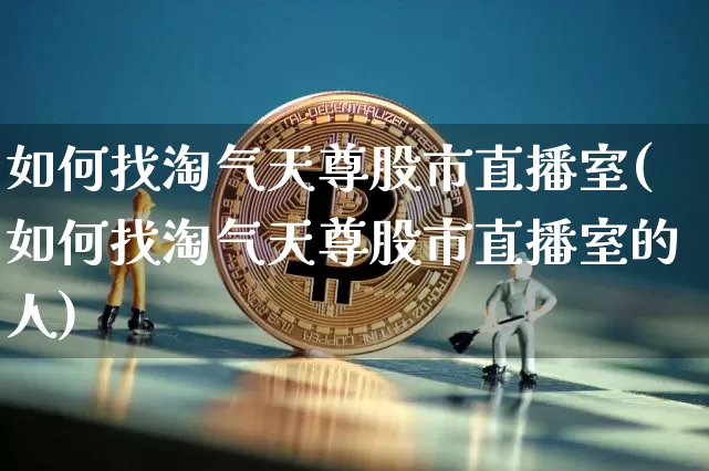 如何找淘气天尊股市直播室(如何找淘气天尊股市直播室的人)_https://www.jianghaiboli.com_期货_第1张