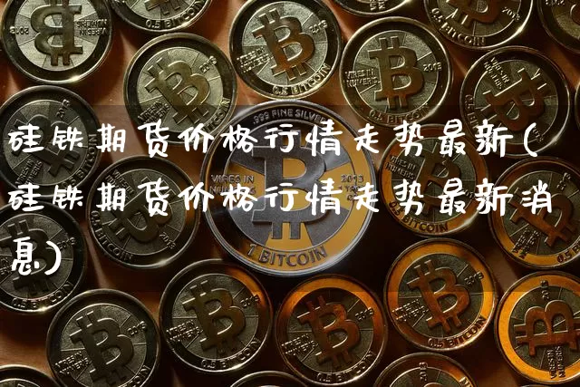硅铁期货价格行情走势最新(硅铁期货价格行情走势最新消息)_https://www.jianghaiboli.com_恒指期货_第1张