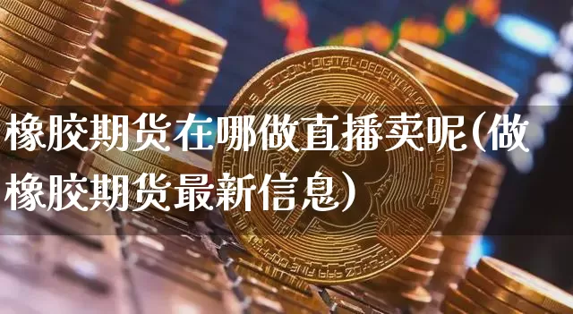 橡胶期货在哪做直播卖呢(做橡胶期货最新信息)_https://www.jianghaiboli.com_外盘期货_第1张