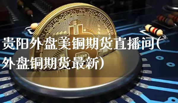 贵阳外盘美铜期货直播间(外盘铜期货最新)_https://www.jianghaiboli.com_期货_第1张
