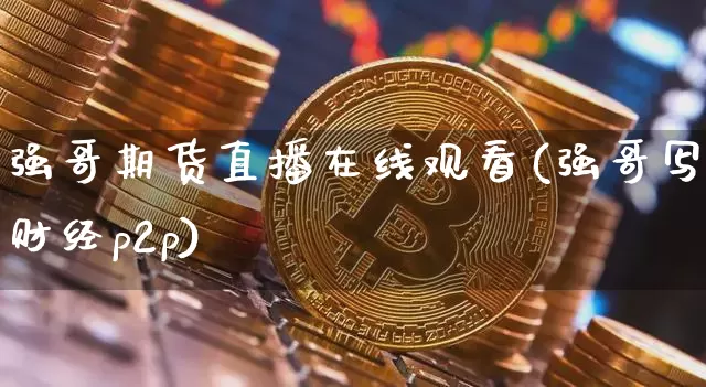 强哥期货直播在线观看(强哥写财经p2p)_https://www.jianghaiboli.com_期货_第1张
