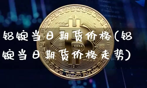 铝锭当日期货价格(铝锭当日期货价格走势)_https://www.jianghaiboli.com_黄金期货_第1张