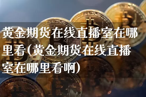黄金期货在线直播室在哪里看(黄金期货在线直播室在哪里看啊)_https://www.jianghaiboli.com_外盘期货_第1张
