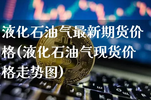 液化石油气最新期货价格(液化石油气现货价格走势图)_https://www.jianghaiboli.com_原油期货_第1张