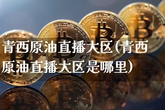 青西原油直播大区(青西原油直播大区是哪里)_https://www.jianghaiboli.com_期货_第1张