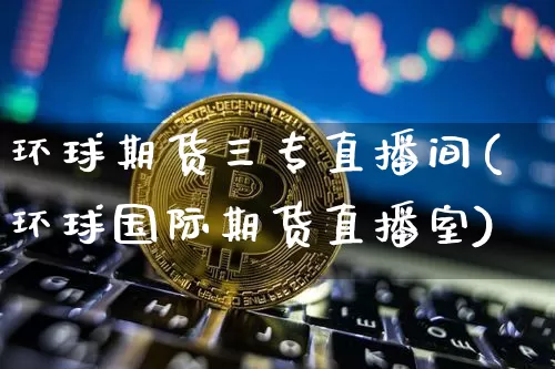 环球期货三专直播间(环球国际期货直播室)_https://www.jianghaiboli.com_外盘期货_第1张