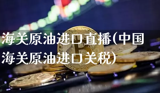 海关原油进口直播(中国海关原油进口关税)_https://www.jianghaiboli.com_原油期货_第1张