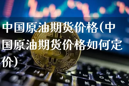 中国原油期货价格(中国原油期货价格如何定价)_https://www.jianghaiboli.com_黄金期货_第1张