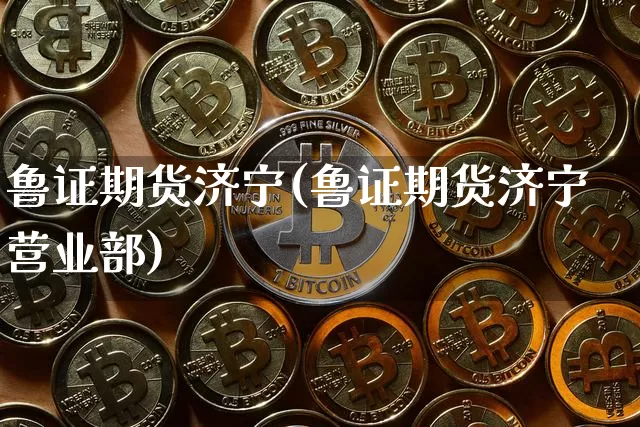鲁证期货济宁(鲁证期货济宁营业部)_https://www.jianghaiboli.com_外盘期货_第1张