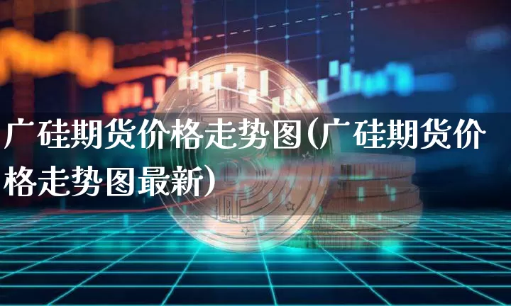 广硅期货价格走势图(广硅期货价格走势图最新)_https://www.jianghaiboli.com_原油期货_第1张