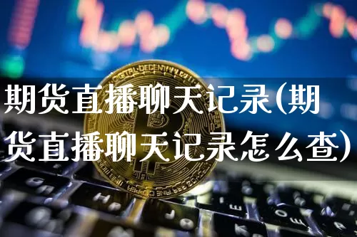 期货直播聊天记录(期货直播聊天记录怎么查)_https://www.jianghaiboli.com_外盘期货_第1张