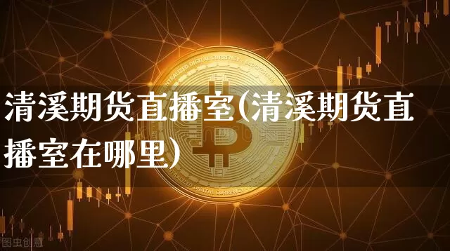 清溪期货直播室(清溪期货直播室在哪里)_https://www.jianghaiboli.com_黄金期货_第1张