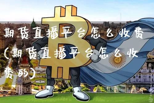 期货直播平台怎么收费(期货直播平台怎么收费的)_https://www.jianghaiboli.com_期货_第1张
