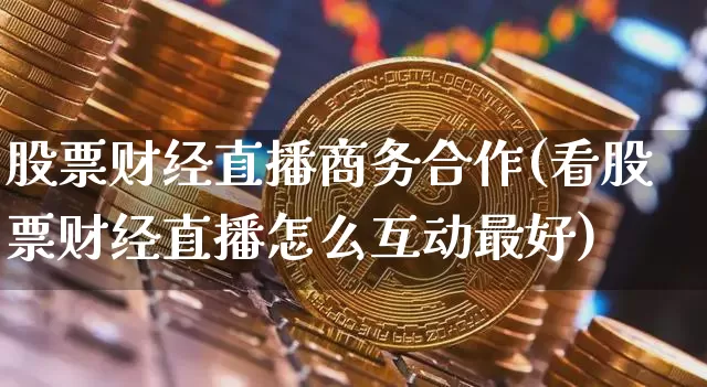 股票财经直播商务合作(看股票财经直播怎么互动最好)_https://www.jianghaiboli.com_外盘期货_第1张