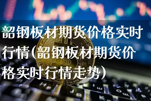 韶钢板材期货价格实时行情(韶钢板材期货价格实时行情走势)_https://www.jianghaiboli.com_黄金期货_第1张