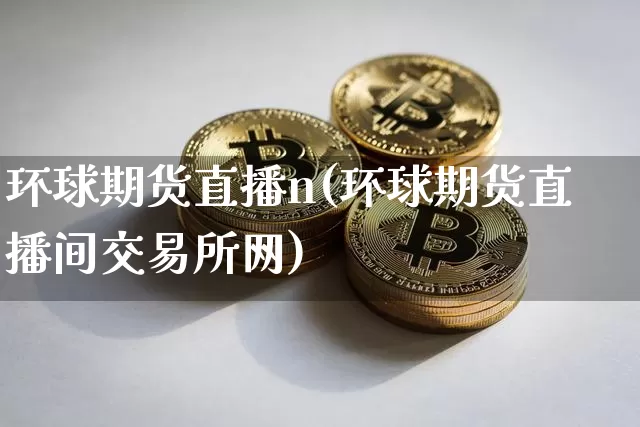 环球期货直播n(环球期货直播间交易所网)_https://www.jianghaiboli.com_外盘期货_第1张
