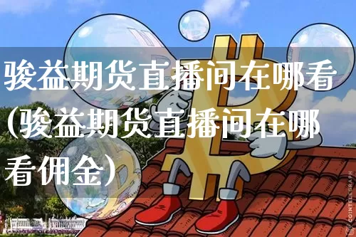 骏益期货直播间在哪看(骏益期货直播间在哪看佣金)_https://www.jianghaiboli.com_期货_第1张