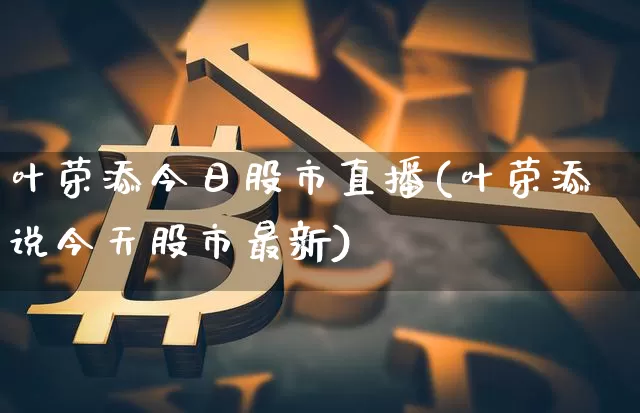 叶荣添今日股市直播(叶荣添说今天股市最新)_https://www.jianghaiboli.com_期货_第1张