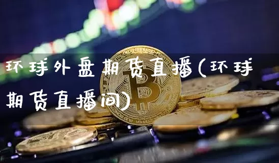 环球外盘期货直播(环球期货直播间)_https://www.jianghaiboli.com_黄金期货_第1张