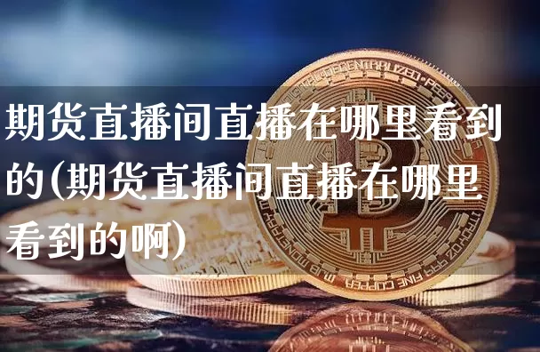 期货直播间直播在哪里看到的(期货直播间直播在哪里看到的啊)_https://www.jianghaiboli.com_外盘期货_第1张