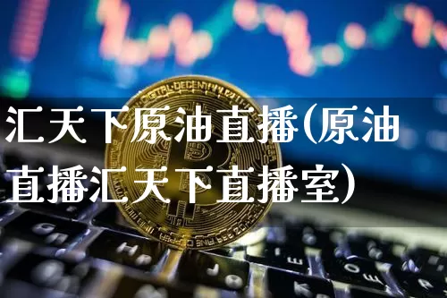 汇天下原油直播(原油直播汇天下直播室)_https://www.jianghaiboli.com_外盘期货_第1张
