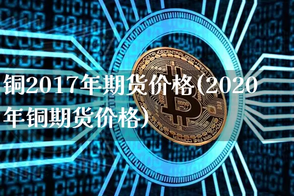 铜2017年期货价格(2020年铜期货价格)_https://www.jianghaiboli.com_原油期货_第1张
