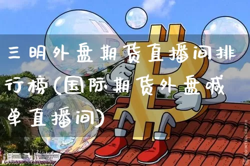三明外盘期货直播间排行榜(国际期货外盘喊单直播间)_https://www.jianghaiboli.com_外盘期货_第1张