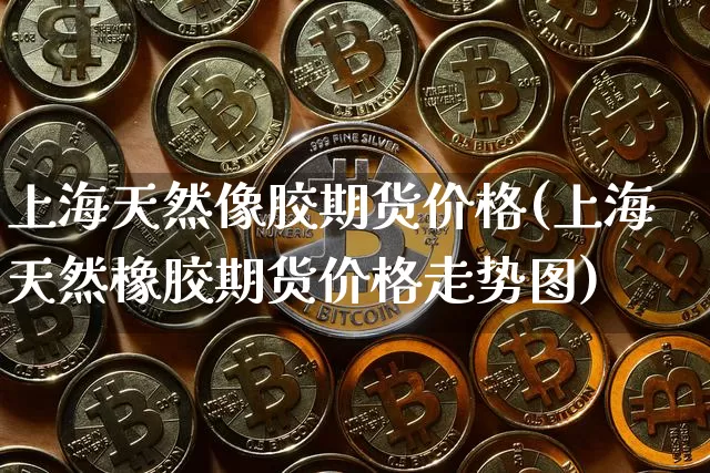 上海天然像胶期货价格(上海天然橡胶期货价格走势图)_https://www.jianghaiboli.com_原油期货_第1张