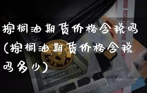 棕榈油期货价格含税吗(棕榈油期货价格含税吗多少)_https://www.jianghaiboli.com_期货_第1张