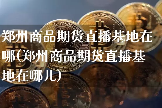郑州商品期货直播基地在哪(郑州商品期货直播基地在哪儿)_https://www.jianghaiboli.com_原油期货_第1张
