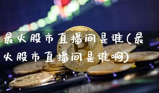 最火股市直播间是谁(最火股市直播间是谁啊)_https://www.jianghaiboli.com_外盘期货_第1张