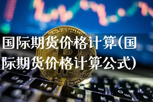 国际期货价格计算(国际期货价格计算公式)_https://www.jianghaiboli.com_外盘期货_第1张
