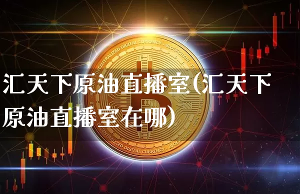汇天下原油直播室(汇天下原油直播室在哪)_https://www.jianghaiboli.com_期货_第1张