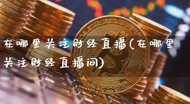 在哪里关注财经直播(在哪里关注财经直播间)_https://www.jianghaiboli.com_外盘期货_第1张