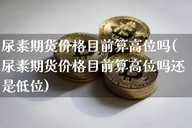 尿素期货价格目前算高位吗(尿素期货价格目前算高位吗还是低位)_https://www.jianghaiboli.com_外盘期货_第1张