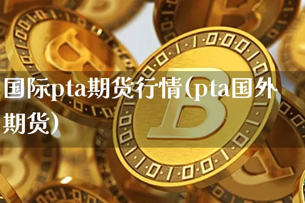 国际pta期货行情(pta国外期货)_https://www.jianghaiboli.com_期货_第1张