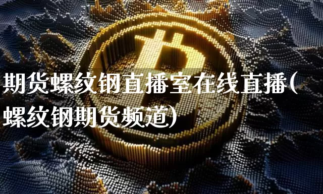 期货螺纹钢直播室在线直播(螺纹钢期货频道)_https://www.jianghaiboli.com_期货_第1张