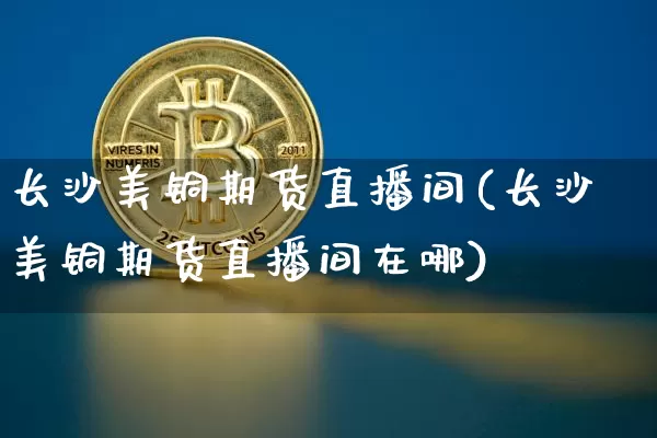 长沙美铜期货直播间(长沙美铜期货直播间在哪)_https://www.jianghaiboli.com_黄金期货_第1张