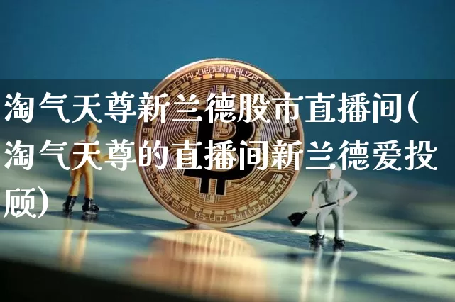 淘气天尊新兰德股市直播间(淘气天尊的直播间新兰德爱投顾)_https://www.jianghaiboli.com_外盘期货_第1张