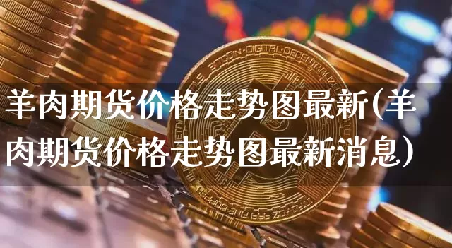 羊肉期货价格走势图最新(羊肉期货价格走势图最新消息)_https://www.jianghaiboli.com_原油期货_第1张