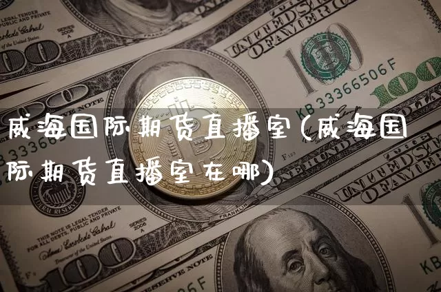 威海国际期货直播室(威海国际期货直播室在哪)_https://www.jianghaiboli.com_期货_第1张