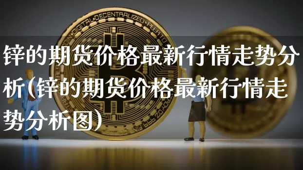 锌的期货价格最新行情走势分析(锌的期货价格最新行情走势分析图)_https://www.jianghaiboli.com_原油期货_第1张