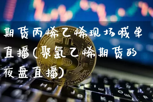 期货丙烯乙烯现场喊单直播(聚氯乙烯期货的夜盘直播)_https://www.jianghaiboli.com_期货_第1张