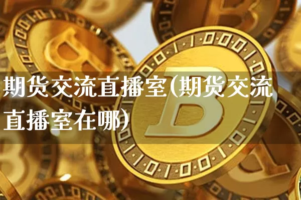 期货交流直播室(期货交流直播室在哪)_https://www.jianghaiboli.com_黄金期货_第1张